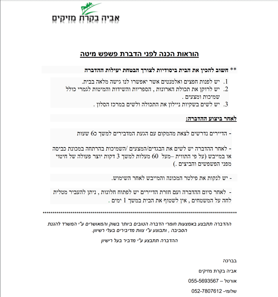 אביה בקרת מזיקים, מסמך הוראות הכנה לפני הדברת פשפש מיטה. **חשוב להכין את הבית ביסודיות לצורך הבטחת יעילות ההדברה. 1. יש לפנות חפצים ואלמנטים אשר יאפשרו לנו גישה מלאה בבית. 2. יש לרוקן את תכולת הארונות, הספריות והשידות והמיטות לגמרי כולל שמיכות ומצעים. 3. יש לשים בשקיות ניילון את התכולה ולשים במרכז הסלון. לאחר ביצוע ההדברה: - הדיירים נדרשים לצאת מהמקום עם הגעת המדבירים למשך כ- 6 שעות. - לאחר ההדברה יש לשים את הבגדים / המצעים / השמיכות בהרתחה במכונת כביסה או במייבש (על פי התווית - מעל 60 מעלות למשך 3 דקות יוצר פעולה של חיטוי מפני הפשפשים והביצים). - יש לנקות את פילטר המכונה והמייבש לאחר השימוש. - לאחר סיום ההדברה ועם חזרת הדיירים יש לפתוח חלונות, ניתן להעביר מטלית לחה על המשטחים, אין לשטוף את הבית במשך 1 ימים. ההדברה תתבצע באמצעות חומרי הדברה הטובים ביותר בשוק והמאושרים על ידי המשרד להגנת הסביבה, ותבוצע על ידי צוות מדבירים בעלי רישיון. בברכה אביה בקרת מזיקים: אורטל - 055-5693567. שלומי - 052-7807612